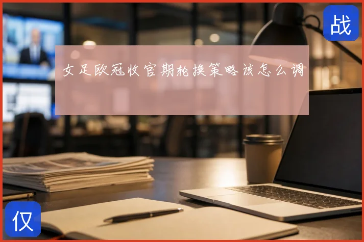 女足欧冠收官期轮换策略该怎么调